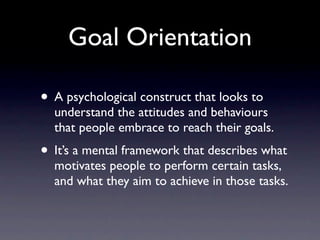 Goal Orientation

• A psychological construct that looks to
  understand the attitudes and behaviours
  that people embrace to reach their goals.
• It’s a mental framework that describes what
  motivates people to perform certain tasks,
  and what they aim to achieve in those tasks.
 