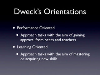 Dweck’s Orientations
• Performance Oriented
 • Approach tasks with the aim of gaining
    approval from peers and teachers
• Learning Oriented
 • Approach tasks with the aim of mastering
    or acquiring new skills
 