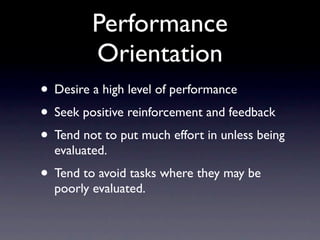Performance
         Orientation
• Desire a high level of performance
• Seek positive reinforcement and feedback
• Tend not to put much effort in unless being
  evaluated.
• Tend to avoid tasks where they may be
  poorly evaluated.
 