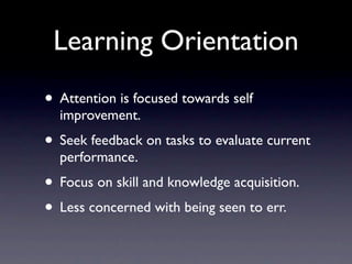 Learning Orientation
• Attention is focused towards self
  improvement.
• Seek feedback on tasks to evaluate current
  performance.
• Focus on skill and knowledge acquisition.
• Less concerned with being seen to err.
 