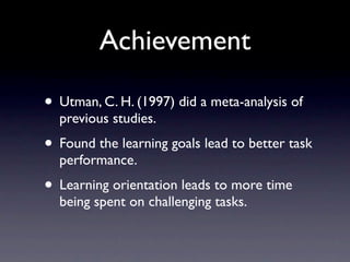 Achievement

• Utman, C. H. (1997) did a meta-analysis of
  previous studies.
• Found the learning goals lead to better task
  performance.
• Learning orientation leads to more time
  being spent on challenging tasks.
 