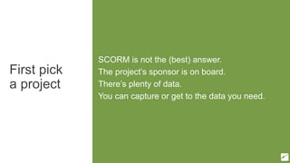 First pick
a project
SCORM is not the (best) answer.
The project’s sponsor is on board.
There’s plenty of data.
You can capture or get to the data you need.
 