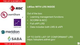 LMSes WITH LRS INSIDE
Out of the box:
• Learning management functions
• SCORM & AICC
• Full xAPI LRS
• Data includes both LMS & xAPI
UP TO DATE LIST OF CONFORMANT LRS:
https://adopters.adlnet.gov/
THIS LIST IS INCOMPLETE
THIS LIST IS GROWING
LearnShare
38
 