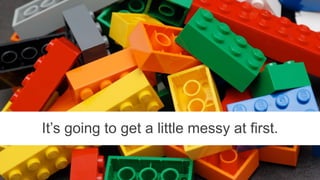 It’s going to get a little messy at first.
 