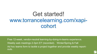 Get started!
www.torrancelearning.com/xapi-
cohort
Free 12-week, vendor-neutral learning-by-doing-in-teams experience.
Weekly web meetings 2-3pm ET (recorded). Winter/Spring & Fall
Ad hoc teams form to tackle a project together and provide weekly report-
outs.
 