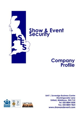3810008785860Unit 1, Sovereign Business CentreStockingswater LaneEnfield, Middlesex, EN3 7JXTel. 020 8804 5058  Fax. 020 8804 7864www.showandevent.comShow & EventSecurityCompanyProfileContents<br />Mission Statement<br />Company Profile<br />Management Profiles<br />Company Structure<br />Management Responsibility<br />Experience within Public Buildings<br />Training<br />Bespoke Courses<br />Quality Standards<br />Health & safety<br />Range of Services<br />Consultancy Service <br />Recruitment & Employment Policy<br />Image & Appearance<br />Equal Opportunities Policy<br />Pre – Event Procedures<br />Recent Events<br />Insurance Details<br />Client References<br />Client List<br />Mission Statement<br />Show and Event Security maintain client requirements by:<br />Providing an individual tailored approach to ensure optimum service is maintained at all times.<br />Ensuring all current legislation, quality standards and safety management are achieved on every single project or commitment that we agree to undertake.<br />As part of our ACS approval, we are required to promote the benefits of  using an ACS approved company, to this end we can state that using an approved ACS company will ensure that the company adheres to relevant industry standard codes of practice, with additional business objectives and is third party audited to ensure compliance. Show and Event Security are also NSI Gold approved company and are again third party audited to ensure compliance to industry standard codes of practice. <br />Company Profile<br />Show and Event security are a specialist crowd management and venue management company. That place public safety as the foremost thinking in every aspect of our planning. Our organisation is capable of assisting every event organiser regardless of the scale of their requirements or the complexity of their individual operation. <br />Our venue management strategy involves developing an individual service to match the specific venue requirements that we are discussing by creating a robust plan that can be amended as an ongoing real time working document, this is critical when establishing a team approach towards venue and public safety.  <br />The Company management team has over five decades of collective experience in venue and crowd management, together with our vision to provide customers with the most cost efficient service, without reducing standards of service, or compromising public safety. These principles and constant investment provide the platform and support to enable the company to deliver the service it is committed to, by continually reflecting and improving our operating systems.<br />Our head office is in Enfield, incorporating our NCFE, BIIAB, SITO, City and Guilds approved training centre, with sub branches in Peterborough, and Wales. We offer a broad range of services including consultancy, project management, door supervisors, static security, safety stewards, CCTV operatives and close protection security.<br />Our goal is to assist you in whatever you require we have an established track record in providing personnel for all your needs. The scope of operation is reflected in the initial meetings with all our clients.<br />We pride ourselves on supplying the correct service meeting all current legislation satisfying the relevant government bodies that neither the client or the company is breaking the law, ultimately providing a safe and enjoyable day, which could be anything from a two man reception to 150,000 people watching a show in a green field park our range of operation is only limited by your imagination.<br />Today, with a current turnover in excess of six million pounds, Show and Event security has the experience, technology and trained personnel to maintain and deliver a service second to none, this commitment and traditional values have made the business the success it is today.<br />The Company prides itself on quality, attention to detail and the ability to tailor the requirements to customer’s specific needs. Show and Event Security quality system complies with BS registration ISO 9001 UKAS Accreditation, We operate to industry standards, BS 7858, BS 8406 and BS 7960, and are an S.I.A Approved Contractor. <br />Management Team Profile<br />Tony Ball – Managing Director<br />Tony Ball’s name is synonymous throughout the leisure security industry as one that brings with it, quality, professionalism and an unmatched ability to solve and manage the most complex security and safety issues.<br />1998 saw Tony leave ShowSec International to pursue a long held ambition. The result of that ambition is what can now be seen as Show & Event Security.   Tony has long since held the belief that a properly managed portfolio of key clients will raise the standards of crowd, event and venue management to, as yet, unseen heights.<br />Show and Event Security have been responsible for designing and implementing crowd management and safety plans for a wide variety of events held within the U.K. <br />Detailed below are just a few brief highlights from the company event portfolio;<br />Head of security for the Lord Mayors Parade<br />Head of security for V Festival in Chelmsford. 1996 to present day<br />Co coordinated the security and stewarding for the funeral of Diana Princess of Wales.<br />Head of security for MasterCard Global Board attending the World Cup France.<br />Head of Security for the New Years Celebrations held in the centre of London 1999.<br />Head of security for Knebworth Robbie Williams (A crowd of 375,000 over the 3 days).<br />Head of Security for Isle of Wight Festival<br />Head of security for the front of house Live 8 Hyde Park<br />Head of security Milton Keynes Bowl<br />Head of security for Queens 80th Birthday celebrations at Buckingham Palace.<br />Head of security Brits Awards at Earls Court<br />Head of security for Robbie Williams concerts in the UK<br />Head of security for the backstage of the last show at the old Wembley Stadium<br />Head of security for the backstage for the first 7 shows at the new Wembley Stadium<br />Head of Security Tour de France<br />Head of Security New Years Eve media moment on the embankment London 2004 to present.<br />Tony currently holds an NVQ Level 5 qualification in work based learning in Higher Education, Plus a foundation degree in Crowd and Safety Management. Obtained through Buckinghamshire New University and is also studying for his Masters degree.<br />So it is, that, under Tony’s guidance and direction, Show & Event Security aims to work in partnership with other industry leaders to provide a quality of service that fully meets the standards expected by clients and which is delivered by a management team for whom quality of service is uncompromised. <br />Richard Douglas – Operations Director<br />Richard has been actively involved in the event security industry since 1987 when he joined ShowSec International Limited. During his period of employment with ShowSec Richard undertook training at the company training school on a range of subjects that included staff management, crowd safety planning/management and high profile VIP protection. Following which he quickly rose through the ranks to a supervisory position, before moving on to provide VIP protection services for top level international artists.<br />Having spent several years gaining extensive international experience, Richard returned to ShowSec to undertake the challenge of managing their London Area office. He was quickly promoted again to become Southern Regional Manager, responsible for overseeing the London Area, Cardiff, Peterborough and Southampton regional offices. In 1997 Richard left ShowSec to work as a freelance security operative before forming his own company, Assignment Management Services, specializing in Tour, VIP and Special Event Safety/Security. Contracts included acting as Tour Security Co-ordinator for Robbie Williams record breaking ‘Weekends of Mass Distraction Tour’ on which he had responsibility for artist safety and venue public safety standards. He was also responsible for security planning for the Brazilian football legend ‘Pele’ for his MasterCard and Pfizer related activities from 1996 – 2006, when Peles’ sponsorship contract expired. In 2003, Richard made a business decision to leave Assignment and formed RMD Security Management, where he successfully achieved qualification as an approved training instructor and after barely a year of trading he was headhunted by MasterCard International to the position of Director, Global Event Security & Executive Protection. In this position, Richard was responsible for the creation of the MasterCard Global Security Control Centre, operating 24/7 and monitoring and responding to global security incidents; managing business travel security and safety; developing an executive protection and event security procedure and policy and developing crisis management and business continuity programs for the company.<br />Having successfully completed his contracted task, Richard was asked in December 2006 to undertake a new role as European Director – Global Vendor Certification Program. Richard was tasked with assessing the program and overseeing the certification of over 120 existing card manufacturing and personalization sites throughout Europe and 20 new vendor premises. Following the assessment the decision was made by MasterCard to outsource the program.<br />In December 2007, following successfully completing his contract to review the vendor program Richard left MasterCard and re-entered the event security market providing security for the Queen & Paul Rodgers tour and more recently Simply Red before being offered, and accepting, the position of Operations Director in March 2009.<br />Email richard.douglas@showandevent.com<br />Senior Management Profiles<br />Brian Mann – Senior Operations Manager:<br />Joined Show and Event in 1999, starting as an event steward I undertook company training in health & safety, customer care and emergency procedures. I have worked on a wide range of events which gave me the opportunity to undertake further training as a Team Leader and Security Supervision. This allowed me to undertake additional work at high level corporate events were I was responsible for team supervision, safety and security for VIP’s.<br />I have worked on various outdoor events as Team Supervisor and Area Manager, these events included crowd capacities ranging from 100 – 100,000      <br />Crowd Attendances at both purpose built venues and Greenfield temporary sites.<br />I have progressed on to the role of Senior Operations Manager within the company where I have been responsible for tactical operations within a strategic plan. <br />In 2005 I graduated from Buckinghamshire New University with a NVQ Level 5 Qualification in work based learning in Higher Education, Plus a Foundation Degree in Crowd and Safety Management; in May 2008 I gained my SIA Close Protection License. <br />Email brian.mann@showandevent.com<br />Cary Nightingale – Special Projects Manager:<br />Joined Show and Event in 1999; Starting as a steward and quickly progressing to Supervisor to where he has achieved the role of Project manager where he is involved in planning and managing of one off special events and large outdoor concerts.<br />Cary is a respected consultant within the Industry with Clients ranging from TBA Global, Big Group to Robbie Williams of which he has been involved with two world Stadium tours and a World Arena Tour, employed as Tour security consultant and advance venue security coordinator and more recently Head of Security for Fashion Rocks 2007 and Red Bull Air Race 2007.<br />Cary was involved in the pre planning of some of the largest events in the UK, Queen’s Jubilee concerts, Tour de France, Brit awards, UK Hall of Fame, V Festival and New Years Eve celebrations in London, in May 2008 achieved his SIA close protection operative license.<br />Email cary.nightingale@showandevent.com<br />Steve Singh – Operations Manager:<br />Steve joined Show & Event Security in 1999, starting as an event steward, after progressing through the company training programme Steve was promoted to the role of operational supervisor, working on many of the UK’s large scale events, Steve’s knowledge and commitment soon became apparent and was promoted again to the position of operations manager, this involved taking responsibility for the running of the events and being involved in the early planning stages of the events, working with the event’s organisers.<br />Steve has just recently successfully completed a foundation degree in crowd and safety management, graduating in September 2007, in May 2008 Steve Gained the SIA close protection operative license.<br />Email steve.singh@showandevent.com <br />Robbie Naish – Training Manager:<br />Robbie Joined Show & Event Security in 2006, after leaving the forces Robbie joined the Fire service where he was responsible for training and development; he then worked as a freelance Security Trainer and Close Protection Officer where he was involved in personal security for a number of high profile personalities. Robbie has been responsible for developing training programs for Show & Event Security and the Events Industry which includes Front of stage training, first aid, NVQ and Close Protection to name a few. Robbie believes that if you are going to train people then those people should work towards recognized qualifications that will help them develop in the industry. As well as being responsible for the training Robbie likes to keep involved in the operational side of the industry and takes on the role of operational Manager at events working alongside the staff he has trained.<br />Robbie is always looking for new training within the Security Industry thus raising the standards for staff working at the Events.<br />Email robbie.naish@showandevent.com <br />Richard Bennett – Midlands Regional Manager:<br />Responsible for managing the Peterborough office and east midland region in all aspects. Richard began working in the event industry in 1991 as a part time steward while working full time for the post office as an engineer. In 2004 Richard joined Show and Event security working on many high profile events that included The UK section of the Tour De France, V Festival Chelmsford, Bon Jovie and Elton John’s tours, the Isle of Wight festival to name a few, as part of the management team. Richard also has the responsibility for Leicester City Councils Diwali celebrations, the largest attendance outside India, Cambridge Folk festival and Rockingham motor sport stadium, Peterborough United Football Club and Rushden & Diamonds are also managed from the Peterborough office. Richard represents Show and Event Security at Wembley stadium as the contract manager; In September 2007 Richard graduated from Buckinghamshire Chilterns University with a degree in Crowd and Safety management, In May 2008 Richard gained his SIA license in close protection.<br />Email richard.bennett@showandevent.com <br />Pete Waller – Operations Administration:<br />Pete’s early working life was centered on the construction industry; in 1999 Pete joined the newly formed Show & Event Security with his first event being the V festival held at Highlands House Chelmsford. Pete demonstrated from early on his potential for supervision and duly continued to supervise on many large scale events, during his time with Show & Event Security Pete has on numerous occasions been a valued member of the management team working on many prestigious events throughout the UK and has also travelled the world just recently with the Little Britain tour, prior to this Pete performed a close protection role for performers from the music industry. Now working full time from the London office and as well as operational commitments, Pete has the responsibility for office administration. In September 2009 Pete will embark on the road to study for his Foundation degree in Crowd and Safety management at Buckinghamshire New University.<br />Email pete.waller@showandevent.com <br />Show & EventSecurityTony BallMANAGING DIRECTOR                                                                                                Company Structure<br />Richard DouglasOPERATIONS DIRECTOR<br />Steve CookQUALITY ASSURANCE & PERSONNEL MANAGERStephen TebbuttFINANCE &ADMINISTRATION MANAGERRobbie NaishTRAINING MANAGER<br />Brian Mann SENIOR OPSMANAGER<br />Claire GriffithsTRAININGOFFICERDawn ChartersTRAININGOFFICER<br />Maxine CranstoneQUALITY ASSURANCE AUDITORMaxine CranstonePERSONNEL   ADMINISTRATORLorraine HewittPAY ROLL & PERSONNEL<br />Carry NightingaleSPECIAL PROJECTSMANAGERKen GriffithsOPERATIONSMANAGERWalesRichard BennettOPERATIONSMANAGERPeterboroughSteve SinghOPERATIONS   MANAGER<br />Simon SinghSENIOR SUPERVISOR<br />EVENT SECURITYEVENT STEWARDSSIA LICENSED OPERATIVESRELIEF STAFFSITE SUPERVISOR/S<br />Mandy MowlesBOOKERPete WallerOperations AdminGlen BallBOOKER<br />Relevant Experience within Public Buildings<br />WEMBLEY STADIUM<br />Show and Event Security are contracted to provide front of house personnel to this venue.  We were also contracted to provide backstage security for all the shows during 2007, 2008 and 2009.<br />BARBICAN CENTRE<br />Show and Event Security have provided the security personnel to the Barbican Centre for over five years.  This has included various requirements ranging from front of house safety staff and security working front of house to backstage security. <br />BUCKINGHAM PALACE<br />Show and Event Security were responsible to provide all staffing requirements for the public events that took place in 2002 & 2006.  This included all static security required for the pre event build up period, security and safety staff on the events days and security to protect the infrastructure whilst it was dismantled and removed over a period of days.<br />ROYAL ALBERT HALL<br />For over seven years Show and Event Security have provided security staff subject to specific requirements to many events taking place at the Royal Albert Hall.  More recently this has included providing security guards direct to the Royal Albert Hall to assist with the duties covered on the full time security rota.<br />SOMERSET HOUSE<br />Show and Event Security have provided their services to Somerset house for over seven years.  We are the official contract company to Somerset House.  During this continuous period the services provided have included all security requirements for public events included static security to protect the premises and infrastructure on a 24hr rota system.<br />O2 GREENWHICH LONDON<br />In 2007 Show and Event Security were contracted to provide backstage security for the O2 arena this involves all aspects of artist security and working closely with the venue management team. Training<br />We have our own in house training centre which is BIIAB Edexcel and N.C.F.E APPROVED<br />Courses we deliver include;<br />N.V.Q LEVEL 2 IN SPECTATOR SAFETY NCFE<br />N.V.Q LEVEL 3 IN SPECTATOR SAFETY (SUPERVISOR COURSE) NCFE<br />BTEC LEVEL 3 CERTIFICATE IN CLOSE PROTECTION OPERATIONS<br />FOUNDATION DEGREE IN CROWD AND SAFETY MANAGEMENT (BNU)<br />S.I.A. DOOR SUPERVISORS COURSE<br />FRONT OF STAGE PIT SAFETY<br />FIRE MARSHALLS<br />EMERGENCY AID<br />EVENT CONTROL ROOM<br />UNDERSTANDING RISK ASSESSMENT<br />UNDERSTANDING CONTINGENCY PLANNING<br />CONFLICT MANAGEMENT<br />CONTROL AND RESTRAINT<br />DRUG RECOGNITION AND AWARENESS<br />HEALTH AND SAFETY AWARENESS<br />The Show & Event Security Training Portfolio is a groundbreaking training package designed to meet and surpass all known externally set standards and criteria. In doing so, it will provide a flexible approach to client-specific training allowing, as it does, the integration of new, perhaps unique, modules without compromising the underpinning minimum National Standards.<br />The company’s training division provides training to comply with the standards set by the regulating body including NCFE, BIIAB, EDEXCEL, NVQ, and Buckinghamshire New University.<br />All of our trainers have an approved teaching qualification including the A1 assessor award as well as, most significantly operational management experience.  By having first hand experience of dealing with crowds at events ranging from 100 people to 130,000 people they are able to teach “from the heart” and draw on realistic experiences.<br />3175042545The material is designed to meet the needs of varying degrees of responsibility, from basic stewarding duties through to event management. The modular approach adopted means complete flexibility in course design allowing specific modules to be extracted from particular courses and assembled together to form a tailor made training package as individual as a client’s unique requirements.<br />It is the aim of Show & Event Security to:<br />324802533655Design and deliver material that fully meets individual requirements;<br />Ensure all students are equipped with the proper knowledge and understanding of the subject matter; and;<br />Do so in a manner that is professional, thorough and enjoyable and in one, which should be expected, from an industry leader.<br />Bespoke Courses<br /> Stewards NVQ Level 2 Spectator Safety<br />Duration: 3 months: classroom based, followed by workplace observations<br />Certification through NCFE<br />The Course includes:<br />Roles and responsibilities of an event steward<br />Health and safety for event stewards<br />Principles of spectator control<br />Handling conflict at events<br />Promoting equal opportunities<br />Personal safety in the work place<br />Supervisor Course NVQ Level 3<br />Duration: 150 hours of Guided learning.<br />Event Supervisory Skills and Management Competencies are covered in a 150 hours of guided learning. To gain the optimum benefit from this course, students are encouraged to attend on a residential basis.<br />It provides students with training that meets and surpasses the mandatory elements within NCFE NVQ (spectator safety) Level 3 as well as introducing them to event-style issues and problem solving situations.   <br />The course includes:<br />Health and Safety at Work and Individual Responsibilities<br />Other Legislative Requirements<br />Planning and the Deployment of Resources<br />Equipment<br />Event Set-up (basic)<br />On-site Liaison (inc. Emergency Services Liaison)<br />Customer Service<br />Queuing and Ticketing Systems<br />Communication and Use of Radios<br />Flow Rates and Situation Reporting (“Sit Reps”)<br />Emergencies and Evacuations<br />Prioritising<br />Crowd Psychology (basic)<br />Risk Assessment (basic)<br />Briefings, De-briefings and Reporting<br />Managing Staff and Team Building<br />Team Working<br />BETEC Level 3 Qualification in Close Protection Operations’<br />This is the security industry recognized training program for all personnel wanting to train as Close protection operators. The course is 150 hrs of guided learning, which involves the candidate working on there own personal portfolio, where they are required to complete assignments, and carry out research into the relevant subjects. The final part of the course involves an assessed live exercise where the candidates bring together all of the skills that they have gained from the course.<br />The course includes:<br />Skills and Teamwork in Close Protection<br />Legislation, Communication and Conflict Management Skills in Close Protection<br />Assessment, planning and Route Selection<br />Surveillance, Reconnaissance, Incidents and Dilemmas<br />Managers Training:<br />All of the company’s Managers have either completed or are currently studying for a foundation degree in crowd and safety management. The foundation degree has been designed, by experts in the fields of crowd safety and the course is run at Buckinghamshire New University over a two year period.<br />The foundation Degree covers many subjects including<br />The roles of the safety steward<br />Personal and professional development<br />Crowd and Safety by Design<br />Law and Legislation <br />Marketing budgets and company development<br />Motivation and team development<br />Site surveys<br />Security Reports<br />Crowd Management Plans<br />Quality standards<br />Assessors<br />We are proud to boast a team of assessors dedicated to a continuous assessment programme.  This not only meets the needs of NVQ qualifications but also serves to provide tight quality control measures to monitor the performance and progress of our staff.<br />Ensuring and Maintaining Quality and Excellence of Service<br />Show and Event Security, are committed to achieving total customer satisfaction.  This is done be virtue of having a dedicated Quality Control Manager, quality control systems and through senior managements attention to the following key areas:-<br />Overall management of our documented quality system to comply with BS EN ISO 9001, BS7858, BS9760 and relevant SIA Codes of practice.  And all relevant codes of Practice and guidelines relating to sporting and stadium events as defined by the Guide to safety at sports grounds (Green Guide), and as laid own in BS 8406 <br />The adherence to the above standards by all members of our staff and the training and updating of their knowledge and skills to enable them to provide a quality service.<br />The continuous review and improvement of our quality system, and the training of all staff in quality awareness.<br />Our mission is:  To be regarded by all our clients as an excellent service organisation.<br />We are a certificated, NSI GOLD Quality Management Company assessed to BS EN ISO 9001, all of our company and operational procedures meet with the requirements of  BS7858 , BS 8406, BS7960  and relevant  SIA Codes of Practice for Event Leisure requirements with due regard to all relevant codes of Practice and guidelines relating to sporting and stadium events as defined by the Guide to safety at sports grounds (Green Guide), which forms a fundamental part of the way in which we manage our business.<br />To fulfill our mission our policy is to maintain a comprehensive and practical Quality System which will meet and whenever possible exceed the expectations of our clients by getting it right first time, every time.<br />Health & Safety<br />Show and Event Security treat Health and Safety with the utmost respect and regards the promotion of Industrial safety and hygiene within its business activities as an essential part of the Company’s responsibilities.<br />To which end Show and Event have a full ninety page Health and Safety manual, available upon request.  In the meantime, however, enclosed are the Company Health and Safety Policy.<br />C & L Partners provide a tightly monitored audit system specifically for Show and Events Health and safety matters.  This includes a yearly inspection of both the office premises and procedures being carried out at event sites.  The inspection is clearly documented and readily available to any client should they wish to view the contents.    Furthermore C & L partners will ensure that all Management and senior event operatives are trained in Health and Safety matters and that the company stays ahead of any relevant legislative changes.Show & Event Security Health & Safety Policy Statement (United Kingdom)<br />GENERAL POLICY<br />1.01The Company recognises that its activities relate to, or are carried out at, office and/or sites where hazards may exist and it is, therefore, its policy to so conduct its activities that the health and safety of its employees and others who may be affected by such activities are ensured so far as is reasonably practicable.<br />1.02The Company policy is embodied in the following six objectives:<br />(i)To set and maintain appropriate standards for health and safety as they relate to employees and others affected by the Company’s activities.<br />(ii)To maintain these standards by following statutory requirements established Company and national practices and, where and when appropriate, to review and improve these practices on a continuing basis.<br />(iii)To ensure that all employees and others affected by the Company’s activities are informed of these standards by effective training and communication.<br />(iv)To ensure that all employees understand their responsibilities and discharge them with reasonable care.<br />(v)To encourage the participation of employees in accident prevention and the promotion of effective joint consultation in health and safety matters, and to see that suitable arrangements exist within the Company to further such joint consultation.<br />(vi)To co-operate with the appropriate local and national authorities in matters relating to the health and safety of employees and the Company and, where reasonably practicable, of others who may be affected by the Company’s activities.<br />1.03The policy will be subject to review and revision as necessary and any changes will be brought to the notice of employees of the Company as soon as reasonably practicable after they have been made.<br />RESPONSIBILITIES AND ORGANISATION<br />1.04The overall implementation of the Company Policy is the responsibility of the Managing Director of the Company.<br />The Managing Director will in turn expressly delegate the day to day implementation of matters relating to health and safety outlined in the six objectives of 1.02 via the Company Managers to the designated staff who will carry out their duties in accordance with the health and safety organisation outlined in the chart forming part of this statement.<br />Each employee should note that he or she has a statutory duty to co-operate with others in the fulfillment of their duties under the Health and Safety at Work etc Act.<br />Tony Ball<br />Managing Director<br />Show & Event Security<br />Range of Services<br />Safety Stewards<br />SIA Licensed Door Supervisors<br />SIA Licensed Guards<br />Turnstile Operators<br />Car Park Marshalls<br />Trained Safety Pit Teams<br />Security Response Teams<br />Control Room Operatives<br />Close Protection Security<br />Qualified Crowd Managers<br />Safety Officers<br />Consultancy Service<br />Consultancy Service &<br />Complete Crowd Management Package<br />In the current climate of the leisure industry, where legislation and licensing conditions from local authorities and health and safety officials are placing far more responsibility for crowd management planning and safety directly with the person who holds the license for the event/venue.<br />This has resulted in license holders employing a professional crowd management organisation to co ordinate and assist with the production of detailed crowd management plans.<br />Show and Event Security are confident and able to provide the complete crowd management package to an exemplary standard, regardless of the expected capacity.  We have assisted many large and small organisations in achieving a comprehensive crowd management strategy for events ranging from 100 people to up to 150,000 people.  The demographics of these arrangements have covered events taking place on public highways, green field temporary venues and permanent venues {i.e. stadiums}.   Using prior experience at events and knowledge of current legislation and government guidance Show and Event Security Ltd would propose to:<br />Attend inter-agency planning meetings, safety advisory groups, and other appropriate meetings to ascertain and clarify the roles and responsibilities of all agencies that may have an input to the safe planning and operation of the project.<br />Assist in the formulation of a “memorandum of understanding” which would clearly define roles and responsibilities between all parties<br />Assist with the event risk assessment & collation of risk assessments from all relevant parties.<br />Provide method statement and statement of intent.<br />Identify safe working practices that comply with Health & Safety requirements.<br />Assist in producing a Safety Policy for Spectators in conjunction with other agencies.<br />Assist in developing emergency procedures to cover;<br />  <br />Contingency plans<br />Liaison with emergency services<br />Command & control<br />Communication network<br />Key roles & responsibilities<br />Evacuation plans<br />Comply with licensing requirements<br />Assist with site planning<br />Recruitment & Employment Policy<br />Show & Event Security employ over 600 event and security personnel.  We take particular care in the recruitment of all employees because we believe it is crucial to providing the level of service our clients require. We have adequate supervisory staff to ensure that all events have a supervisor on site to ensure the smooth running of the event. We recruit locally wherever possible to minimise the time, expense and effort taken by our staff in traveling to and from work. This approach to recruitment is reflected in our advertising for new applicants.<br />In applying to join Show & Event Security each individual must complete a comprehensive application form. All applicants must:<br />Be willing and able to work night and weekend shifts<br />Be able to work as part of a team<br />Possess the ability to communicate effectively, both orally and in writing, with people at all levels with diplomacy and tact<br />Be able to use their own initiative and work unsupervised when necessary<br />Above all, meet our client’s requirements and demonstrate flexibility in attitude and approach to their work as and when client needs change.<br />In completing their individual application forms, prospective employees are required to sign a declaration allowing Show & Event Security to check their work history, if they are required to undertake security duties that require a higher level of screening, (BS7858) and also agreeing to undertake a medical examination if required to do so and certifying that the information provided in their application form is true. Any misrepresentation of the facts may result in their immediate dismissal. All event personnel are screened to BS8406, Event services and Crowd Safety Services Code of Practice.<br />Each individual applicant will attend a Company presentation providing full information on the job specification and company profile.  After which if the applicant is confident that they can meet with required standards and job requirements they will be invited to a one to one interview with a member of the management team and then go on to have their application vetted as identified.  Staff will commence their initial involvement with the Company based on a telephone reference vetting procedure and based on a closely monitored probationary period.<br />Those staff working on more sensitive security duties or with children will have a CRB check carried out and undergo vigorous checks on their ten year history.<br />Once all the reference responses have received a satisfactory response and the probationary period has been completed a formal contract will be offered.  No employee will be formally employed unless we are totally satisfied with their vetting procedures.<br />Image & Appearance<br />We believe the appearance portrayed by staff working for the company is critical in providing a professional approach towards the service we give our clients.<br />Our uniform represents a statement that we are different to all other companies, which is why our style has been developed.<br />All staff are provided with Company uniform, providing clear identification as to their specific role.<br />Depending on the event, weather, venue and clients specific request the style of uniform will vary.  Any one of the following options are available, all of which are worn with smart black tailored trousers (ladies may wear black knee length skirt instead) and black polished shoes.  Jeans and trainers are strictly forbidden. <br />Polo top (see below for guide in relation to different staff types)<br />Show & EventSupervisor<br />Manager<br />All Blue<br />Show & EventSupervisor<br />Supervisor<br />Blue body, grey chest<br />Show & EventSecurity<br />SIA Licensed Security<br />Blue body, light blue chest<br />Show & EventSecurity<br />Steward<br />24638015240<br />Hi Visibility shower proof coat<br />Blazer& TieCompany blazer<br />Reversible BomberJacket2463802252980 PROFESSIONAL CONDUCT<br />Our professional image is questioned when members of staff seek autographs or signed photos while working. Like wise it is not allowed to take photographs for members of the public. Please do not request members of the crew or touring personnel to carry out the above on your behalf. (It is the same as asking yourself).<br />It is against company policy to request from any client, promoter, venue or members of their staff, tickets or passes for any show whilst working. Please understand that the Company relationship with its clients will be damaged if this is done, and the Company will be made aware.<br />It is against Company policy to bring non-Company personnel to work without prior consent.<br />To maintain our professional standard you are requested to arrive for work 15 minutes prior to your call time. If for any reason you are unable to attend work please contact the office as soon as possible on 020 8804 5058 or 020 8804 5922. Failure to arrive for work creates problems for everybody else who is working that day.<br />When representing the company please maintain a high professional standard towards your work and appearance at all times. <br />Equal Opportunities Policy<br />We recognise that discrimination is unacceptable and although equality of opportunity has been a long standing feature or our employment practices and procedure, we have made the decision to adopt a formal equal opportunities policy.<br />Breaches of the policy may lead to disciplinary action.<br />The aim of the policy is to ensure no job applicant or employee is discriminated against either directly or indirectly on the grounds of race, colour, nationality, ethnic origin, religion, political opinion, sex, marital status, disability, sexual orientation or gender reassignment.<br />We will ensure that the policy is circulated to any external persons responsible for our recruitment. A copy of the policy will be made available for all employees and applicants for employment. <br />The policy will also be communicated to all contractors.<br />The policy will be implemented in accordance with all appropriate statutory requirements and relevant codes of practice.<br />We will maintain a working environment in which no worker feels intimidated or under threat.<br />SEX & RACE DISCRIMINATION<br />It is a policy of the Company not to discriminate on grounds of sex, race, religion or sexual orientation. All employees are expected to maintain this policy<br />Pre – Event Procedures<br />Prior to all staff working on any type of event they will follow a very rigorous pre event procedure.  This includes;<br />Swiping in with their photo ID card<br />Venue familiarisation briefing if they are new to the venue<br />Collecting their safety equipment<br />Collecting their hi viz clothing and staff handbook<br />Attending a pre event briefing<br />Reading their written briefing notes including emergency procedure <br />Becoming familiar with the maps and or plans relevant to their deployment<br />Carrying out a pre event safety and security check of their specific area.<br />-762028575<br />Pre – Event Briefing<br />                   <br />250761522225<br />Staff Handbook<br />Photo ID<br />Swipe Card <br />& Tie Pin<br />   <br />IDENTITY CARDS<br />All staff will be issued with an identity card prior to beginning work. <br />It is a requirement that you carry this card with you at all times whilst you are at work. It must be produced to an official on request.<br />Recent Events<br />Detailed below are just a few examples of events where we have recently provided our services;<br />Foo Fighters Hyde Park <br />Queens Golden Jubilee Celebrations <br />Robbie Williams AT Knebworth Park largest concert event in the UK<br />Queens 80th Birthday Celebrations at Buckingham Palace 2006<br />Grand Prix Athletics at Crystal Palace National Sports Stadium<br />Take That at Millennium Stadium<br />Bon Jovi Tour Milton Keynes, Coventry & Southampton<br />Little Britain Tour (various venues)<br />Elephant of Sultan Festival – Central London<br />Lord Mayors Dinner – Central London<br />Bupa 10 k Run- Hyde Park<br />Nike Run London – Hyde Park<br />V Festival- Chelmsford 1999 to present day<br />Isle of Wight Festival 2003 to present day<br />Elton John Concerts –Kent Country Cricket Club & Charlton F.C.<br />High Profile celebrity event – Highclere Castle<br />Madonna in Concert – various venues<br />World Superbikes- Brands Hatch<br />Sports Relief – various venues<br />UK Hall of Fame – Alexandra Palace<br />Channel 4 Music Show<br />The Brits Awards – Earls Court<br />Exhibitions – Excel Centre<br />Robbie Williams Tour – various including Roundhay Park Leeds, Milton Keynes Bowl.<br />Virgin Records special promotion – Oxford Street, London<br />Ice- rinks at Somerset House and Tower of London<br />Sir Paul McCartney – Royal Albert Hall<br />Scissor Sisters – Westpoint arena<br />O2 Greenwhich London Various Artist, Prince, Foo Fighters, Take That, Spice Girls, <br />Wembley Stadium, sporting events including England, FA cup Final, League play off finals, NFL American Football.<br />Wembley Stadium Concerts, Princes concert for the Princess of Wales, George Michael, Matalica, Muse, Live Earth.<br />Tour De France UK opening ceremony <br />La Machine, Liverpool<br />Camden Crawl, Camden Town<br />    <br />Insurance Details<br />Company Insurance Broker: Torribles Insurance<br />21 Prince Street<br />Bristol<br />BS1 4PH<br />Contact:Emily Wilkinson<br />Telephone no.0117 917 1145<br />Policy no.F10023128A<br />Details:Full employee / Public Liability<br />Amount:£10,000,000 per claim<br />Please find enclosed a copy of insurance details to follow.<br />Client References<br />Available upon request<br />