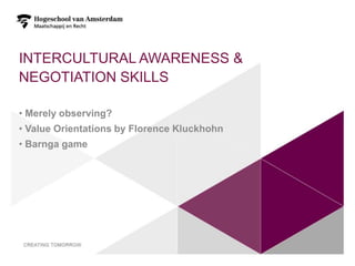 INTERCULTURAL AWARENESS &
NEGOTIATION SKILLS

• Merely observing?
• Value Orientations by Florence Kluckhohn
• Barnga game
 