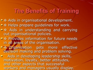 The Benefits of TrainingThe Benefits of Training
 Aids in organisational development.Aids in organisational development.
 Helps prepare guidelines for work.Helps prepare guidelines for work.
 Aids in understanding and carryingAids in understanding and carrying
out organisational policies.out organisational policies.
 Provides information for future needsProvides information for future needs
in all areas of the organisation.in all areas of the organisation.
Organization gets more effectiveOrganization gets more effective
decision making and problem solving.decision making and problem solving.
Aids in developing leadership skills,Aids in developing leadership skills,
motivation, loyalty, better attitudes,motivation, loyalty, better attitudes,
and other aspects that successfuland other aspects that successful
workers and managers usually display.workers and managers usually display.
 