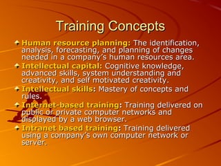 Training ConceptsTraining Concepts
Human resource planning:Human resource planning: The identification,The identification,
analysis, forecasting, and planning of changesanalysis, forecasting, and planning of changes
needed in a company’s human resources area.needed in a company’s human resources area.
Intellectual capital:Intellectual capital: Cognitive knowledge,Cognitive knowledge,
advanced skills, system understanding andadvanced skills, system understanding and
creativity, and self motivated creativity.creativity, and self motivated creativity.
Intellectual skillsIntellectual skills:: Mastery of concepts andMastery of concepts and
rules.rules.
Internet-based trainingInternet-based training:: Training delivered onTraining delivered on
public or private computer networks andpublic or private computer networks and
displayed by a web browser.displayed by a web browser.
Intranet based trainingIntranet based training:: Training deliveredTraining delivered
using a company’s own computer network orusing a company’s own computer network or
server.server.
 