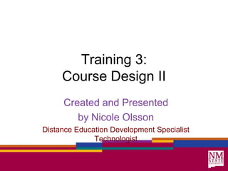 Training 3: Course Design II Created and Presented by Nicole Olsson Distance Education Development Specialist Technologist 