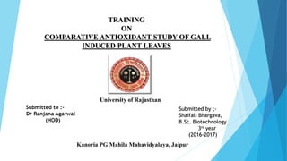 University of Rajasthan
Submitted to :-
Dr Ranjana Agarwal
(HOD)
Submitted by ;-
Shaifali Bhargava,
B.Sc. Biotechnology
3rd year
(2016-2017)
Kanoria PG Mahila Mahavidyalaya, Jaipur
TRAINING
ON
COMPARATIVE ANTIOXIDANT STUDY OF GALL
INDUCED PLANT LEAVES
 