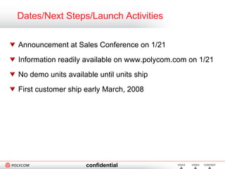 Dates/Next Steps/Launch Activities Announcement at Sales Conference on 1/21 Information readily available on www.polycom.com on 1/21 No demo units available until units ship First customer ship early March, 2008 