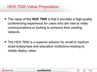 HDX 7000 Value Proposition The value of the  HDX 7000  is that it provides a high-quality conferencing experience for users who are new to video communications or looking to enhance their existing network. The HDX 7000 is a superior solution for small to medium sized enterprises and education institutions looking to widely deploy video. 