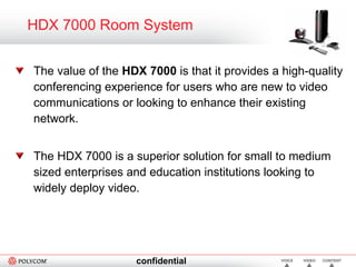 HDX 7000 Room System The value of the  HDX 7000  is that it provides a high-quality conferencing experience for users who are new to video communications or looking to enhance their existing network. The HDX 7000 is a superior solution for small to medium sized enterprises and education institutions looking to widely deploy video. 