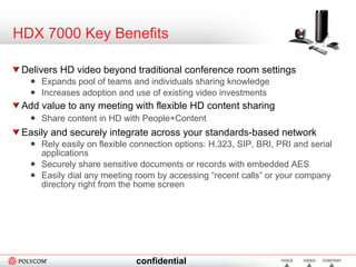 HDX 7000 Key Benefits Delivers HD video beyond traditional conference room settings Expands pool of teams and individuals sharing knowledge Increases adoption and use of existing video investments Add value to any meeting with flexible HD content sharing Share content in HD with People+Content Easily and securely integrate across your standards-based network Rely easily on flexible connection options: H.323, SIP, BRI, PRI and serial applications Securely share sensitive documents or records with embedded AES Easily dial any meeting room by accessing “recent calls” or your company directory right from the home screen 