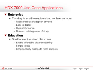 HDX 7000 Use Case Applications Enterprise Turn-key in small to medium sized conference room Widespread user adoption of video Easy to deploy High performance New and existing users of video  Education Small or medium sized classroom  Enable affordable distance learning Simple to use Bring specialty classes to more students 