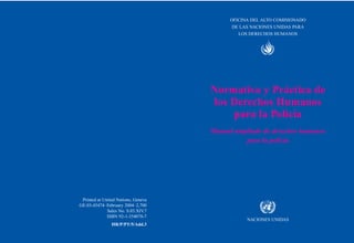 OFICINA DEL ALTO COMISIONADO
DE LAS NACIONES UNIDAS PARA
LOS DERECHOS HUMANOS
Normativa y Práctica de
los Derechos Humanos
para la Policía
Manual ampliado de derechos humanos
para la policía
NACIONES UNIDAS
Printed at United Nations, Geneva
GE.03-45474–February 2004–2,700
Sales No. S.03.XIV
.7
ISBN 92-1-354078-7
HR/P/PT/5/Add.3
 