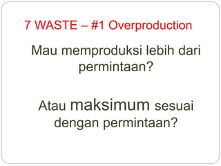 7 WASTE – #1 Overproduction
Mau memproduksi lebih dari
permintaan?
Atau maksimum sesuai
dengan permintaan?
 