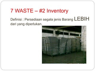 7 WASTE – #2 Inventory
Definisi : Persediaan segala jenis Barang LEBIH
dari yang diperlukan.
 