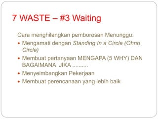 7 WASTE – #3 Waiting
Cara menghilangkan pemborosan Menunggu:
 Mengamati dengan Standing In a Circle (Ohno
Circle)
 Membuat pertanyaan MENGAPA (5 WHY) DAN
BAGAIMANA JIKA ..........
 Menyeimbangkan Pekerjaan
 Membuat perencanaan yang lebih baik
 