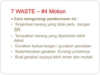 7 WASTE – #4 Motion
 Cara mengurangi pemborosan ini :
• Singkirkan barang yang tidak perlu dengan
5R
• Tempatkan barang yang diperlukan lebih
dekat
• Gunakan kedua tangan / gunakan peralatan
• Sederhanakan gerakan, Kurangi jumlahnya
• Buat gerakan supaya lebih aman dan mudah
 