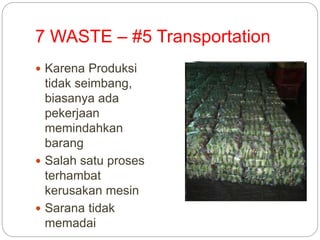 7 WASTE – #5 Transportation
 Karena Produksi
tidak seimbang,
biasanya ada
pekerjaan
memindahkan
barang
 Salah satu proses
terhambat
kerusakan mesin
 Sarana tidak
memadai
 