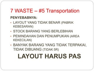7 WASTE – #5 Transportation
PENYEBABNYA:
• LAYOUT YANG TIDAK BENAR (PABRIK
KEBESARAN)
• STOCK BARANG YANG BERLEBIHAN
• PEMINDAHAN DAN PENUMPUKAN (AREA
KEKECILAN)
• BANYAK BARANG YANG TIDAK TERPAKAI,
TIDAK DIBUANG (TIDAK 5R)
LAYOUT HARUS PAS
 