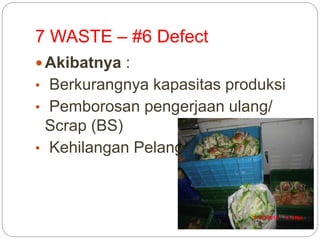 7 WASTE – #6 Defect
 Akibatnya :
• Berkurangnya kapasitas produksi
• Pemborosan pengerjaan ulang/
Scrap (BS)
• Kehilangan Pelanggan
 