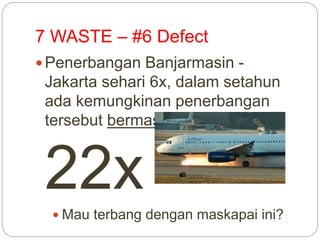 7 WASTE – #6 Defect
 Penerbangan Banjarmasin -
Jakarta sehari 6x, dalam setahun
ada kemungkinan penerbangan
tersebut bermasalah sebanyak
22x Mau terbang dengan maskapai ini?
 
