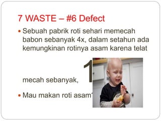 7 WASTE – #6 Defect
 Sebuah pabrik roti sehari memecah
babon sebanyak 4x, dalam setahun ada
kemungkinan rotinya asam karena telat
mecah sebanyak, 15x Mau makan roti asam?
 