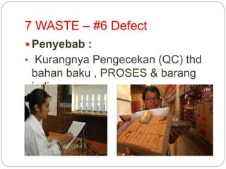 7 WASTE – #6 Defect
 Penyebab :
• Kurangnya Pengecekan (QC) thd
bahan baku , PROSES & barang
jadi.
 