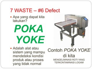 7 WASTE – #6 Defect
 Apa yang dapat kita
lakukan?
POKA
YOKE
 Adalah alat atau
sistem yang mampu
mendeteksi kondisi
produk atau proses
yang tidak normal
Contoh POKA YOKE
di kita
MENGELIMINASI ROTI YANG
TERKONTAMINASI LOGAM
 