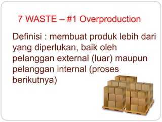 7 WASTE – #1 Overproduction
Definisi : membuat produk lebih dari
yang diperlukan, baik oleh
pelanggan external (luar) maupun
pelanggan internal (proses
berikutnya)
 