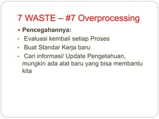 7 WASTE – #7 Overprocessing
 Pencegahannya:
• Evaluasi kembali setiap Proses
• Buat Standar Kerja baru
• Cari informasi/ Update Pengetahuan,
mungkin ada alat baru yang bisa membantu
kita
 