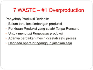 7 WASTE – #1 Overproduction
Penyebab Produksi Berlebih:
• Belum tahu keseimbangan produksi
• Perkiraan Produksi yang salah/ Tanpa Rencana
• Untuk menutupi Kegagalan produksi
• Adanya perbaikan mesin di salah satu proses
• Daripada operator nganggur, jalankan saja
 
