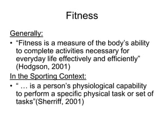 FitnessGenerally:“Fitness is a measure of the body’s ability to complete activities necessary for everyday life effectively and efficiently” (Hodgson, 2001)In the Sporting Context: “ … is a person’s physiological capability to perform a specific physical task or set of tasks”(Sherriff, 2001)