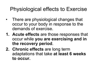 Physiological effects to ExerciseThere are physiological changes that occur to your body in response to the demands of exercise. Acute effects are those responses that occur while you are exercising and in the recovery period. Chronic effects are long term adaptations that take at least 6 weeks to occur.