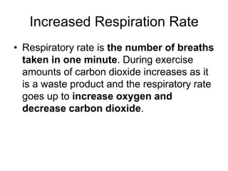 Increased Respiration RateRespiratory rate is the number of breaths taken in one minute. During exercise amounts of carbon dioxide increases as it is a waste product and the respiratory rate goes up to increase oxygen and decrease carbon dioxide.