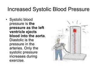Increased Systolic Blood PressureSystolic blood pressure is the pressure as the left ventricle ejects blood into the aorta. Diastolic is the pressure in the arteries. Only the systolic pressure increases during exercise.