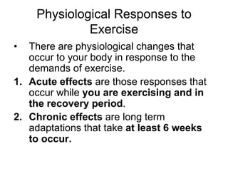 Physiological Responses to Exercise There are physiological changes that occur to your body in response to the demands of exercise.  Acute effects are those responses that occur while you are exercising and in the recovery period.  Chronic effects are long term adaptations that take at least 6 weeks to occur. 