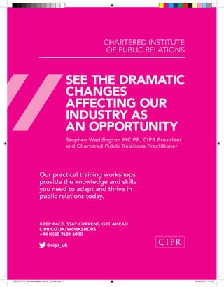 SEE THE DRAMATIC
CHANGES
AFFECTING OUR
INDUSTRY AS
AN OPPORTUNITY
Stephen Waddington MCIPR, CIPR President
and Chartered Public Relations Practitioner
@cipr_uk
Our practical training workshops
provide the knowledge and skills
you need to adapt and thrive in
public relations today.
CHARTERED INSTITUTE
OF PUBLIC RELATIONS
KEEP PACE, STAY CURRENT, GET AHEAD
CIPR.CO.UK/WORKSHOPS
+44 (0)20 7631 6900
XXXX_CIPR_CommunicateAd_March_V3_AW.indd 1 25/03/2014 17:33
 