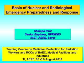 Basic of Nuclear and Radiological
Emergency Preparedness and Response
Training Course on Radiation Protection for Radiation
Workers and RCOs of BAEC, Medical Facilities and
Industries
TI, AERE, 05 -0 9 August 2018
Shampa Paul
Shampa Paul
Senior Engineer, HPRWMU
Senior Engineer, HPRWMU
INST, AERE, Savar
INST, AERE, Savar
 