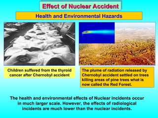 Effect of Nuclear Accident
Effect of Nuclear Accident
Health and Environmental Hazards
The plume of radiation released by
Chernobyl accident settled on trees
killing areas of pine trees what is
now called the Red Forest.
The health and environmental effects of Nuclear incidents occur
in much larger scale. However, the effects of radiological
incidents are much lower than the nuclear incidents.
Children suffered from the thyroid
cancer after Chernobyl accident
 