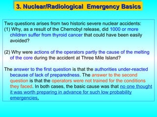 Two questions arises from two historic severe nuclear accidents:
(1) Why, as a result of the Chernobyl release, did 1000 or more
children suffer from thyroid cancer that could have been easily
avoided?
(2) Why were actions of the operators partly the cause of the melting
of the core during the accident at Three Mile Island?
The answer to the first question is that the authorities under-reacted
because of lack of preparedness. The answer to the second
question is that the operators were not trained for the conditions
they faced. In both cases, the basic cause was that no one thought
it was worth preparing in advance for such low probability
emergencies.
3. Nuclear/Radiological Emergency Basics
3. Nuclear/Radiological Emergency Basics
 