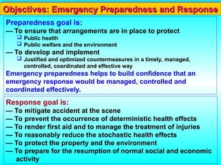 Response goal is:
— To mitigate accident at the scene
— To prevent the occurrence of deterministic health effects
— To render first aid and to manage the treatment of injuries
— To reasonably reduce the stochastic health effects
— To protect the property and the environment
— To prepare for the resumption of normal social and economic
activity
Objectives: Emergency Preparedness and Response
Objectives: Emergency Preparedness and Response
Preparedness goal is:
— To ensure that arrangements are in place to protect
 Public health
 Public welfare and the environment
— To develop and implement
 Justified and optimized countermeasures in a timely, managed,
controlled, coordinated and effective way
Emergency preparedness helps to build confidence that an
emergency response would be managed, controlled and
coordinated effectively.
 