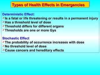 Types of Health Effects in Emergencies
Types of Health Effects in Emergencies
Deterministic Effect:
Is a fatal or life threatening or results in a permanent injury
Has a threshold level of dose
Threshold differs for different organs
Thresholds are one or more Gys
Stochastic Effect
The probability of occurrence increases with dose
No threshold level of dose
Cause cancers and hereditary effects
 