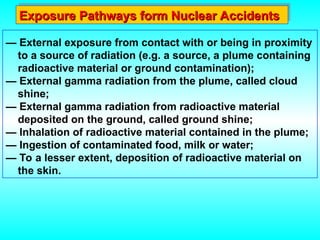 — External exposure from contact with or being in proximity
to a source of radiation (e.g. a source, a plume containing
radioactive material or ground contamination);
— External gamma radiation from the plume, called cloud
shine;
— External gamma radiation from radioactive material
deposited on the ground, called ground shine;
— Inhalation of radioactive material contained in the plume;
— Ingestion of contaminated food, milk or water;
— To a lesser extent, deposition of radioactive material on
the skin.
Exposure Pathways form Nuclear Accidents
Exposure Pathways form Nuclear Accidents
 