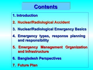 1. Introduction
1. Introduction
2. Nuclear/Radiological Accident
2. Nuclear/Radiological Accident
3. Nuclear/Radiological Emergency Basics
3. Nuclear/Radiological Emergency Basics
4. Emergency types, response planning
4. Emergency types, response planning
and responsibility
and responsibility
5. Emergency Management Organization
5. Emergency Management Organization
and Infrastructure
and Infrastructure
6. Bangladesh Perspectives
6. Bangladesh Perspectives
7. Future Plan
7. Future Plan
Contents
Contents
 