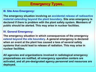 Emergency Types..
Emergency Types..
III. Site Area Emergency:
The emergency situation involving an accidental release of radioactive
material extending beyond the plant boundary. Site area emergency is
declared if there is problem with the plant safety system. Members of
public should be alerted. This may arise in nuclear facilities.
IV. General Emergency:
The emergency situation in which consequences of the emergency
extend beyond the site boundary. A general emergency is declared
when an event at the plant has caused a loss of several safety
systems that could lead to release of radiation. This may arise in
nuclear facilities.
All agencies and organizations involved in radiological emergency
preparedness are notified, all emergency operation centers are
activated, and all pre-designated agency personnel and resources are
deployed.
 