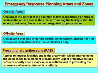 Emergency Response Planning Areas and Zones
Emergency Response Planning Areas and Zones
On-site Area
Area under the control of the operator or first responders. For nuclear
facilities the on-site area is the area surrounding the facility within the
security perimeter, fence or other designated property marker.
Off-site Area
Area beyond that area under the control of the facility, operator or first
responders. It applies for the nuclear facilities only.
Applies to nuclear facilities and is the area within which arrangements
should be made to implement precautionary urgent protective actions
before or shortly after a major release with the aim of preventing the
occurrence of severe deterministic effects.
Precautionary action zone (PAZ)
 